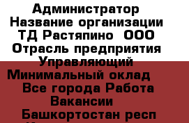 Администратор › Название организации ­ ТД Растяпино, ООО › Отрасль предприятия ­ Управляющий › Минимальный оклад ­ 1 - Все города Работа » Вакансии   . Башкортостан респ.,Караидельский р-н